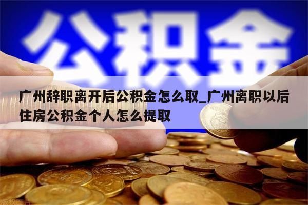 广州辞职离开后公积金怎么取_广州离职以后住房公积金个人怎么提取