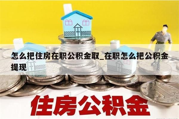 怎么把住房在职公积金取_在职怎么把公积金提现